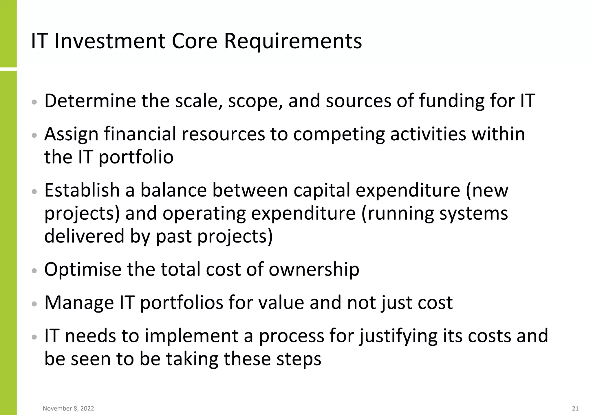 November 8, 2022 21
IT Investment Core Requirements
• Determine the scale, scope, and sources of funding for IT
• Assign financial resources to competing activities within
the IT portfolio
• Establish a balance between capital expenditure (new
projects) and operating expenditure (running systems
delivered by past projects)
• Optimise the total cost of ownership
• Manage IT portfolios for value and not just cost
• IT needs to implement a process for justifying its costs and
be seen to be taking these steps
 