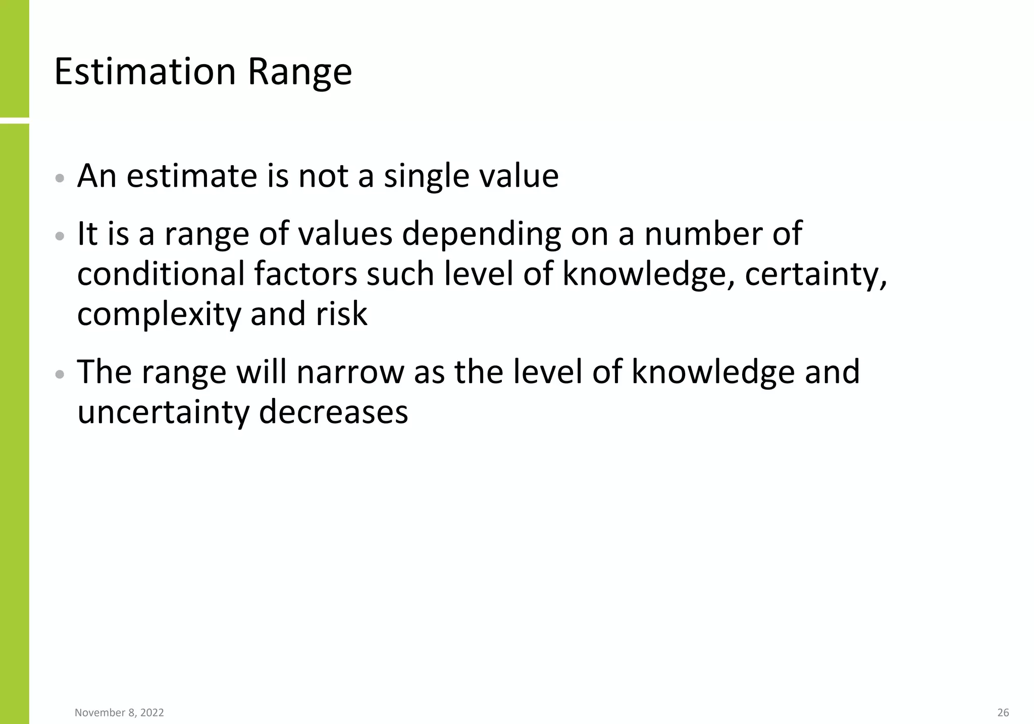Estimation Range
• An estimate is not a single value
• It is a range of values depending on a number of
conditional factors such level of knowledge, certainty,
complexity and risk
• The range will narrow as the level of knowledge and
uncertainty decreases
November 8, 2022 26
 