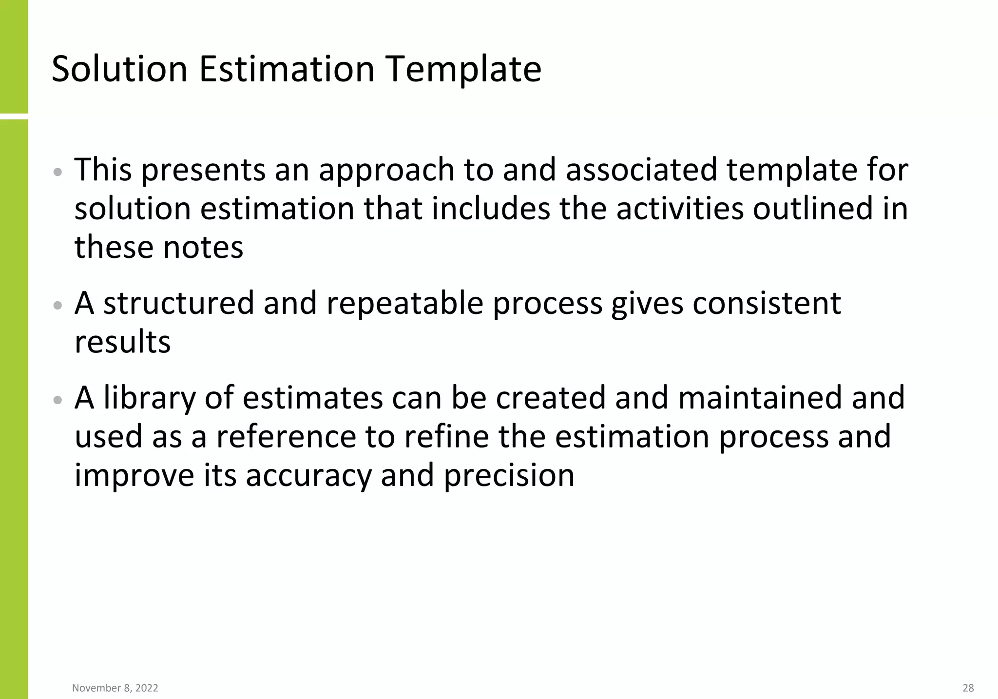Solution Estimation Template
• This presents an approach to and associated template for
solution estimation that includes the activities outlined in
these notes
• A structured and repeatable process gives consistent
results
• A library of estimates can be created and maintained and
used as a reference to refine the estimation process and
improve its accuracy and precision
November 8, 2022 28
 