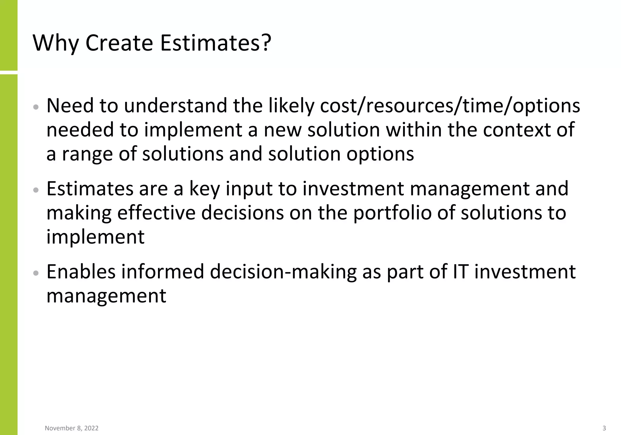 Why Create Estimates?
• Need to understand the likely cost/resources/time/options
needed to implement a new solution within the context of
a range of solutions and solution options
• Estimates are a key input to investment management and
making effective decisions on the portfolio of solutions to
implement
• Enables informed decision-making as part of IT investment
management
November 8, 2022 3
 
