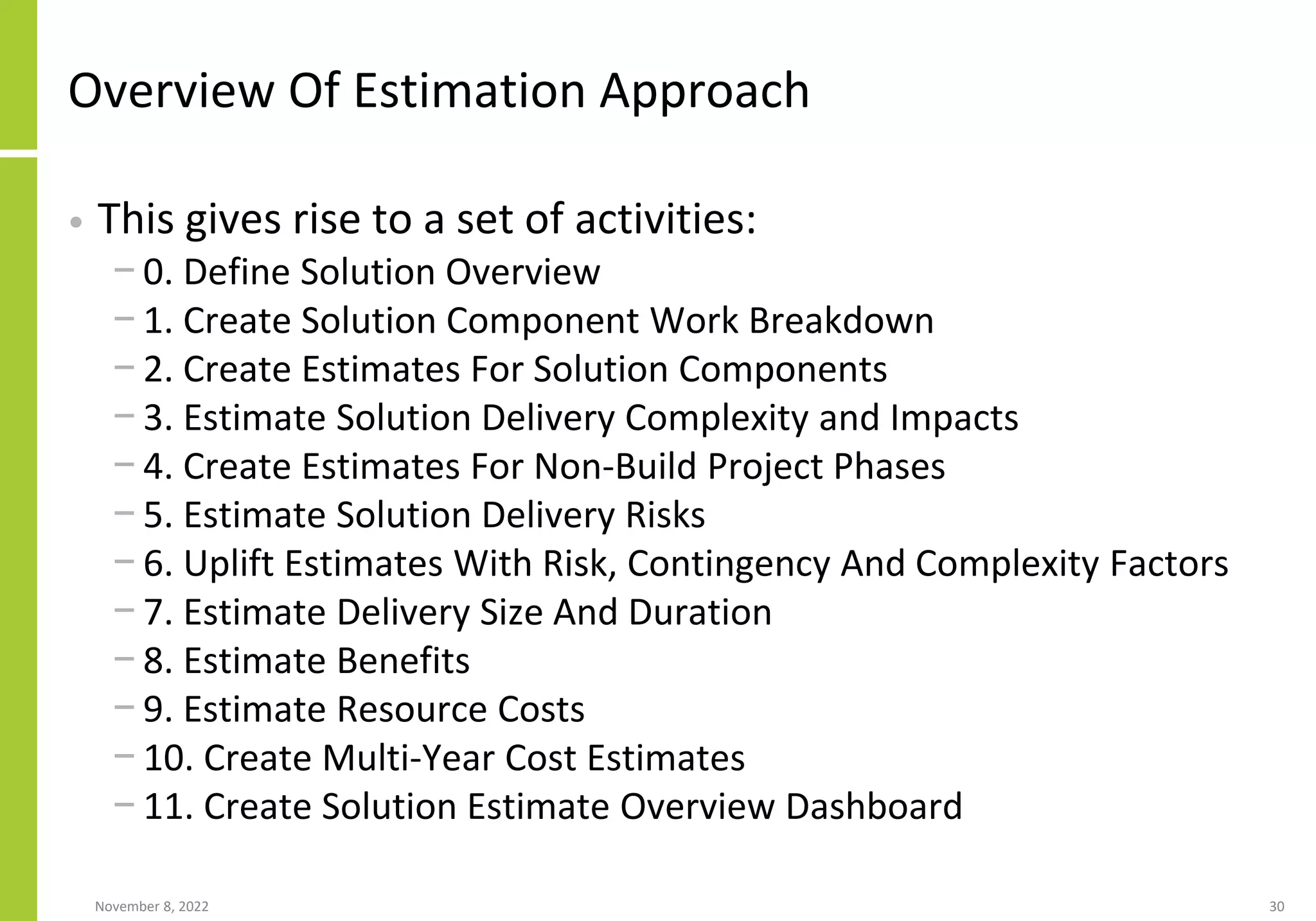 Overview Of Estimation Approach
• This gives rise to a set of activities:
− 0. Define Solution Overview
− 1. Create Solution Component Work Breakdown
− 2. Create Estimates For Solution Components
− 3. Estimate Solution Delivery Complexity and Impacts
− 4. Create Estimates For Non-Build Project Phases
− 5. Estimate Solution Delivery Risks
− 6. Uplift Estimates With Risk, Contingency And Complexity Factors
− 7. Estimate Delivery Size And Duration
− 8. Estimate Benefits
− 9. Estimate Resource Costs
− 10. Create Multi-Year Cost Estimates
− 11. Create Solution Estimate Overview Dashboard
November 8, 2022 30
 