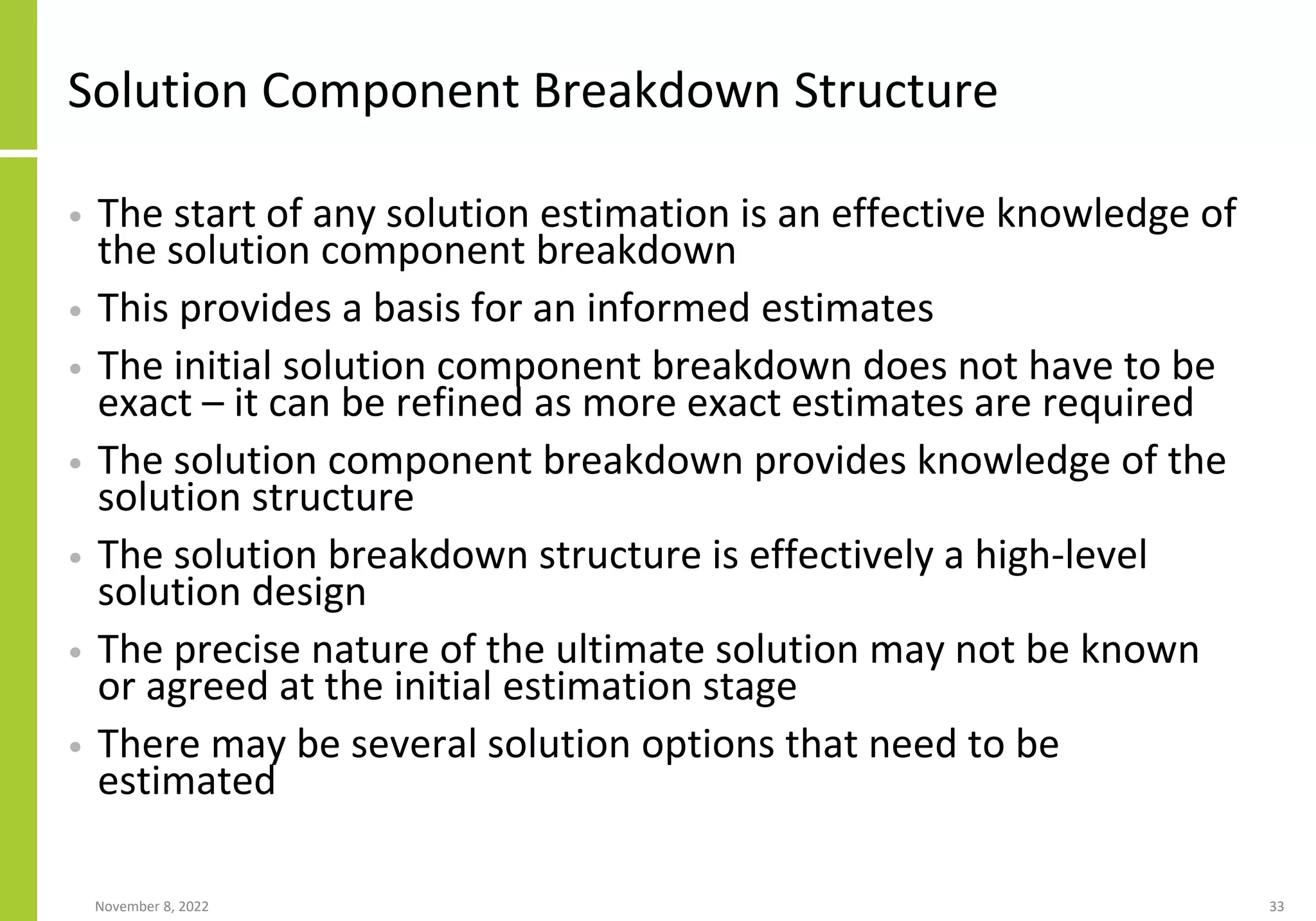 Solution Component Breakdown Structure
• The start of any solution estimation is an effective knowledge of
the solution component breakdown
• This provides a basis for an informed estimates
• The initial solution component breakdown does not have to be
exact – it can be refined as more exact estimates are required
• The solution component breakdown provides knowledge of the
solution structure
• The solution breakdown structure is effectively a high-level
solution design
• The precise nature of the ultimate solution may not be known
or agreed at the initial estimation stage
• There may be several solution options that need to be
estimated
November 8, 2022 33
 