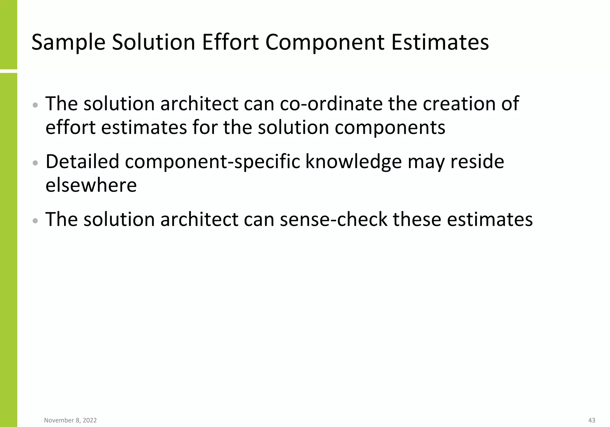 Sample Solution Effort Component Estimates
• The solution architect can co-ordinate the creation of
effort estimates for the solution components
• Detailed component-specific knowledge may reside
elsewhere
• The solution architect can sense-check these estimates
November 8, 2022 43
 
