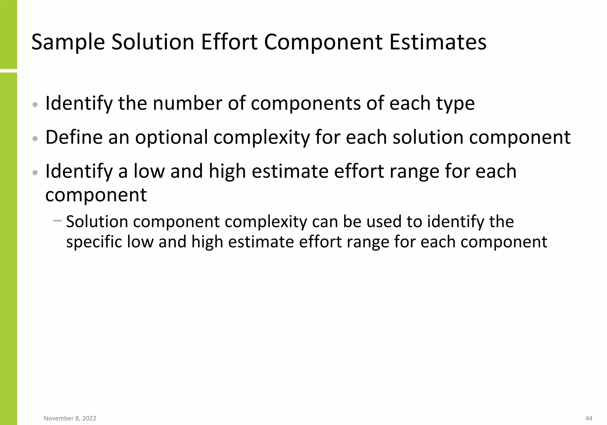 Sample Solution Effort Component Estimates
• Identify the number of components of each type
• Define an optional complexity for each solution component
• Identify a low and high estimate effort range for each
component
− Solution component complexity can be used to identify the
specific low and high estimate effort range for each component
November 8, 2022 44
 