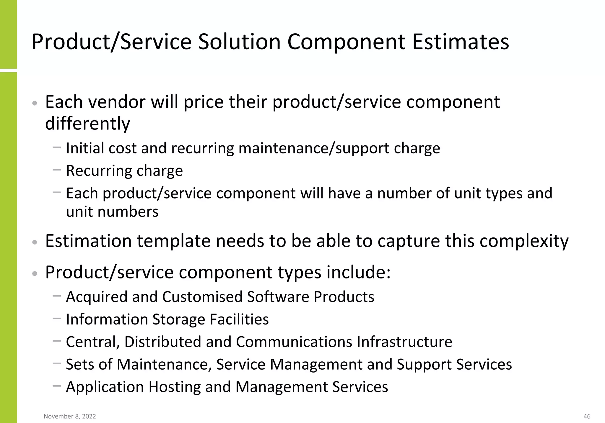 Product/Service Solution Component Estimates
• Each vendor will price their product/service component
differently
− Initial cost and recurring maintenance/support charge
− Recurring charge
− Each product/service component will have a number of unit types and
unit numbers
• Estimation template needs to be able to capture this complexity
• Product/service component types include:
− Acquired and Customised Software Products
− Information Storage Facilities
− Central, Distributed and Communications Infrastructure
− Sets of Maintenance, Service Management and Support Services
− Application Hosting and Management Services
November 8, 2022 46
 