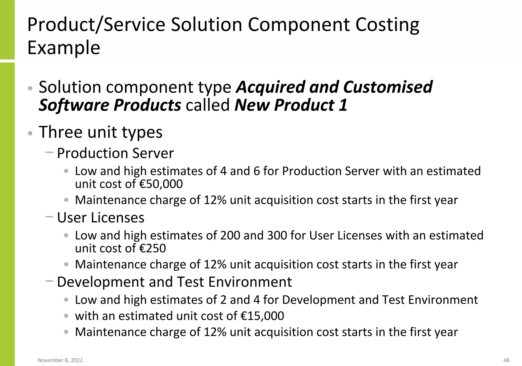 Product/Service Solution Component Costing
Example
• Solution component type Acquired and Customised
Software Products called New Product 1
• Three unit types
− Production Server
• Low and high estimates of 4 and 6 for Production Server with an estimated
unit cost of €50,000
• Maintenance charge of 12% unit acquisition cost starts in the first year
− User Licenses
• Low and high estimates of 200 and 300 for User Licenses with an estimated
unit cost of €250
• Maintenance charge of 12% unit acquisition cost starts in the first year
− Development and Test Environment
• Low and high estimates of 2 and 4 for Development and Test Environment
• with an estimated unit cost of €15,000
• Maintenance charge of 12% unit acquisition cost starts in the first year
November 8, 2022 48
 