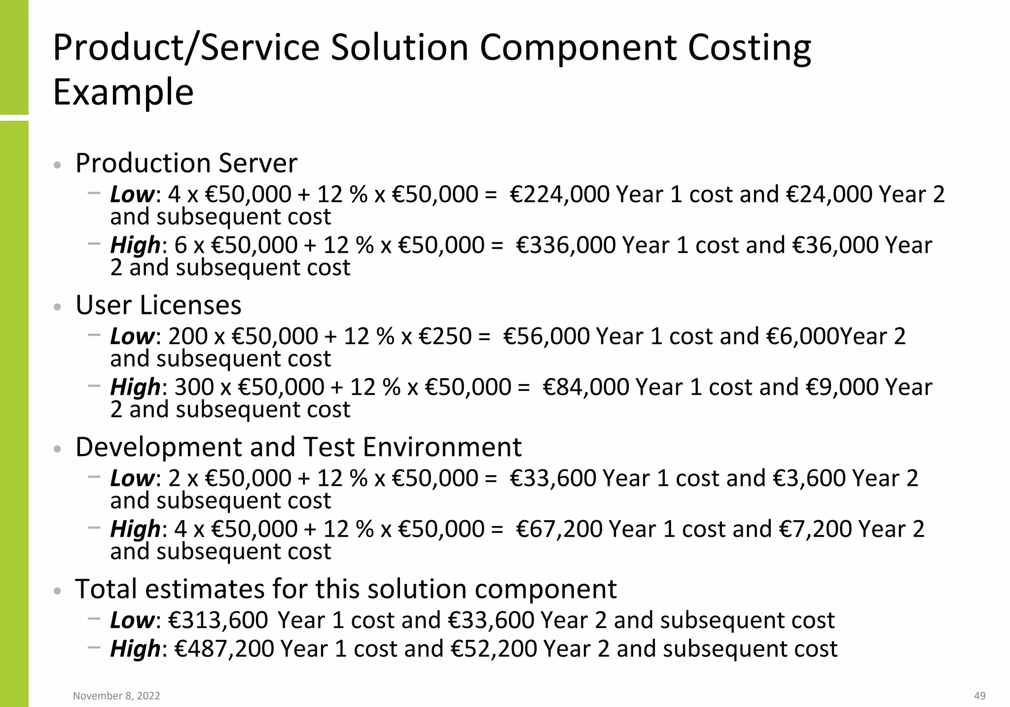 Product/Service Solution Component Costing
Example
• Production Server
− Low: 4 x €50,000 + 12 % x €50,000 = €224,000 Year 1 cost and €24,000 Year 2
and subsequent cost
− High: 6 x €50,000 + 12 % x €50,000 = €336,000 Year 1 cost and €36,000 Year
2 and subsequent cost
• User Licenses
− Low: 200 x €50,000 + 12 % x €250 = €56,000 Year 1 cost and €6,000Year 2
and subsequent cost
− High: 300 x €50,000 + 12 % x €50,000 = €84,000 Year 1 cost and €9,000 Year
2 and subsequent cost
• Development and Test Environment
− Low: 2 x €50,000 + 12 % x €50,000 = €33,600 Year 1 cost and €3,600 Year 2
and subsequent cost
− High: 4 x €50,000 + 12 % x €50,000 = €67,200 Year 1 cost and €7,200 Year 2
and subsequent cost
• Total estimates for this solution component
− Low: €313,600 Year 1 cost and €33,600 Year 2 and subsequent cost
− High: €487,200 Year 1 cost and €52,200 Year 2 and subsequent cost
November 8, 2022 49
 