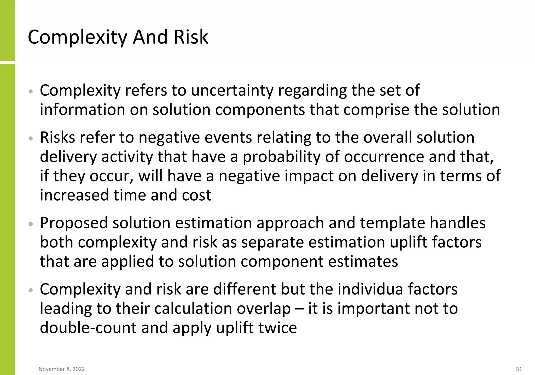 Complexity And Risk
• Complexity refers to uncertainty regarding the set of
information on solution components that comprise the solution
• Risks refer to negative events relating to the overall solution
delivery activity that have a probability of occurrence and that,
if they occur, will have a negative impact on delivery in terms of
increased time and cost
• Proposed solution estimation approach and template handles
both complexity and risk as separate estimation uplift factors
that are applied to solution component estimates
• Complexity and risk are different but the individua factors
leading to their calculation overlap – it is important not to
double-count and apply uplift twice
November 8, 2022 51
 