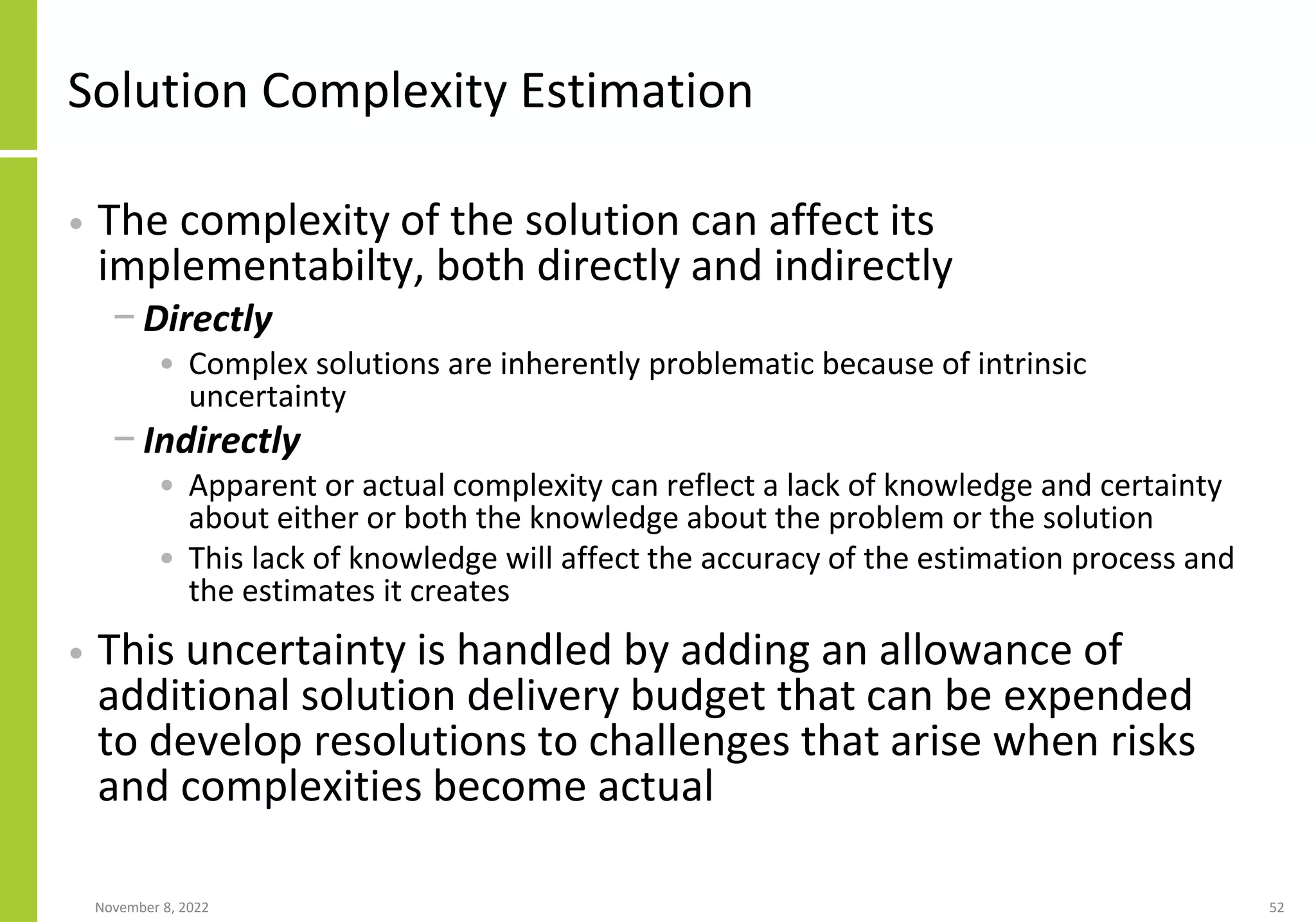 Solution Complexity Estimation
• The complexity of the solution can affect its
implementabilty, both directly and indirectly
− Directly
• Complex solutions are inherently problematic because of intrinsic
uncertainty
− Indirectly
• Apparent or actual complexity can reflect a lack of knowledge and certainty
about either or both the knowledge about the problem or the solution
• This lack of knowledge will affect the accuracy of the estimation process and
the estimates it creates
• This uncertainty is handled by adding an allowance of
additional solution delivery budget that can be expended
to develop resolutions to challenges that arise when risks
and complexities become actual
November 8, 2022 52
 