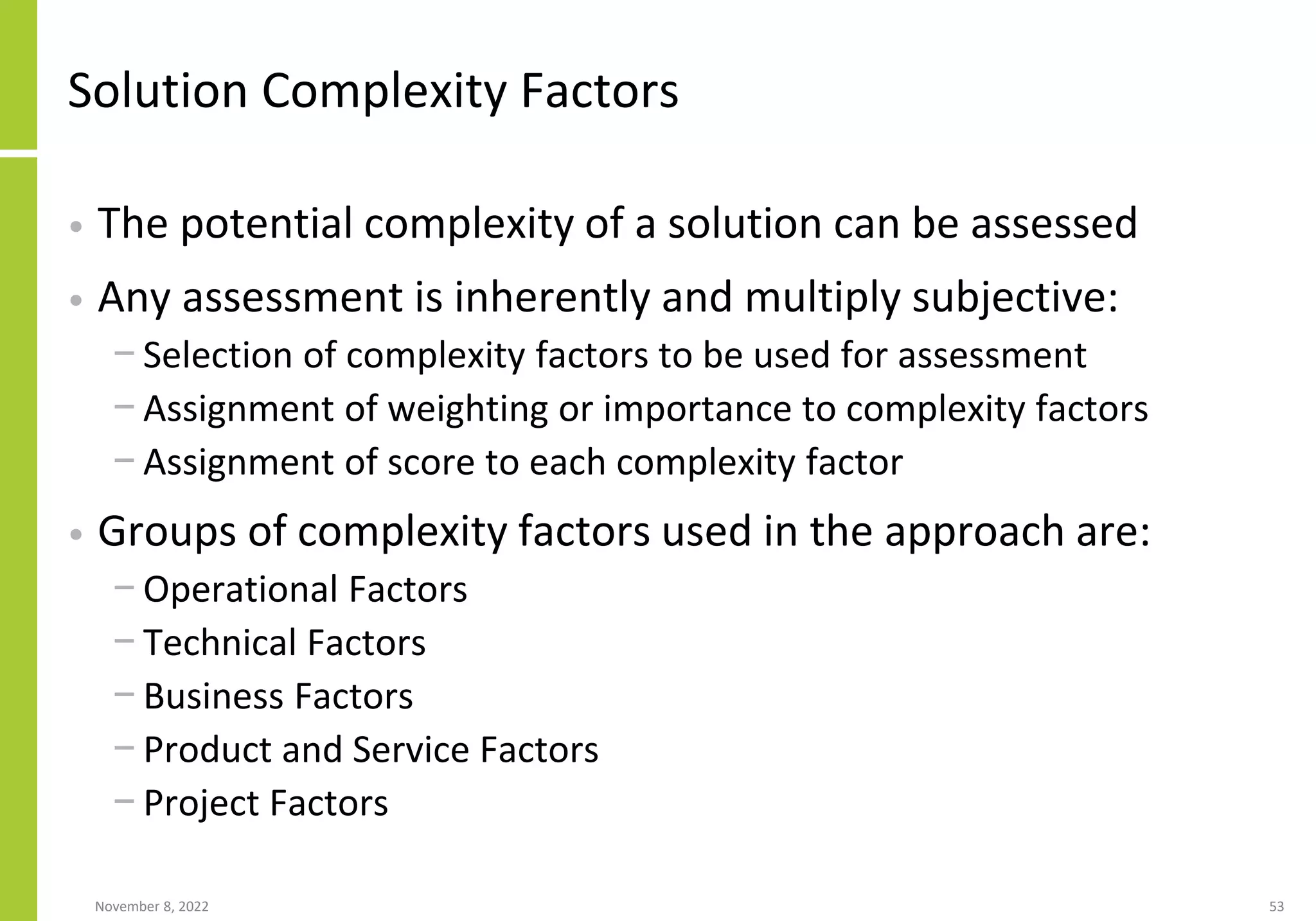 Solution Complexity Factors
• The potential complexity of a solution can be assessed
• Any assessment is inherently and multiply subjective:
− Selection of complexity factors to be used for assessment
− Assignment of weighting or importance to complexity factors
− Assignment of score to each complexity factor
• Groups of complexity factors used in the approach are:
− Operational Factors
− Technical Factors
− Business Factors
− Product and Service Factors
− Project Factors
November 8, 2022 53
 