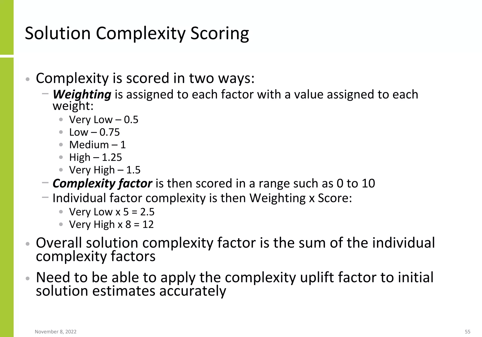 Solution Complexity Scoring
• Complexity is scored in two ways:
− Weighting is assigned to each factor with a value assigned to each
weight:
• Very Low – 0.5
• Low – 0.75
• Medium – 1
• High – 1.25
• Very High – 1.5
− Complexity factor is then scored in a range such as 0 to 10
− Individual factor complexity is then Weighting x Score:
• Very Low x 5 = 2.5
• Very High x 8 = 12
• Overall solution complexity factor is the sum of the individual
complexity factors
• Need to be able to apply the complexity uplift factor to initial
solution estimates accurately
November 8, 2022 55
 
