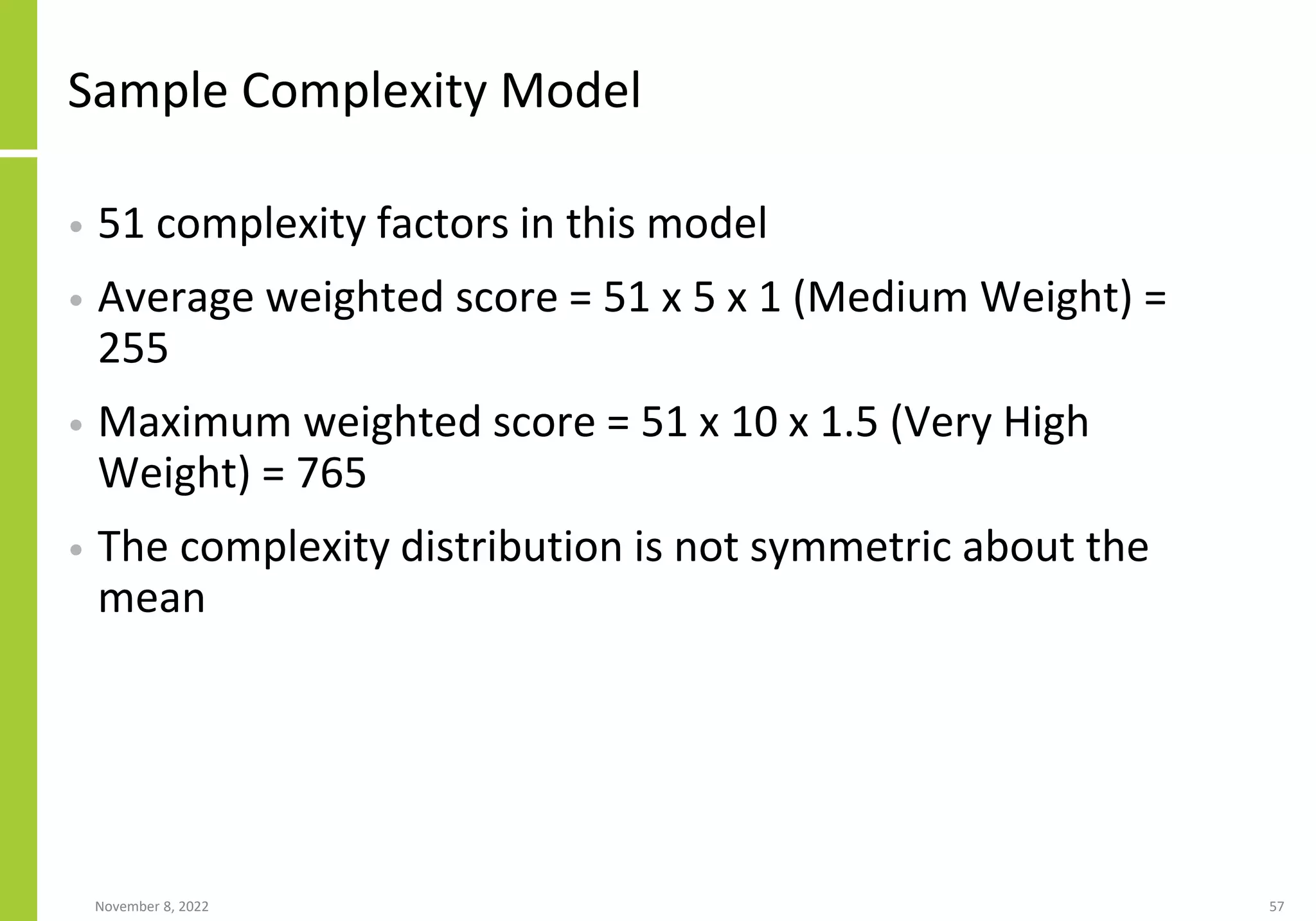 Sample Complexity Model
• 51 complexity factors in this model
• Average weighted score = 51 x 5 x 1 (Medium Weight) =
255
• Maximum weighted score = 51 x 10 x 1.5 (Very High
Weight) = 765
• The complexity distribution is not symmetric about the
mean
November 8, 2022 57
 