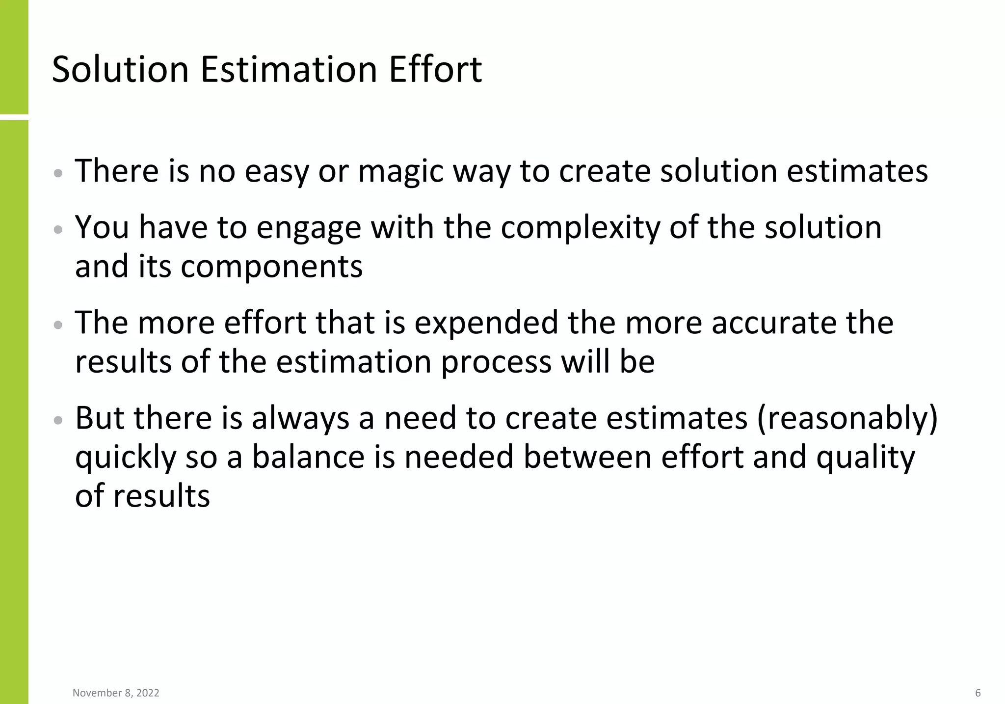 Solution Estimation Effort
• There is no easy or magic way to create solution estimates
• You have to engage with the complexity of the solution
and its components
• The more effort that is expended the more accurate the
results of the estimation process will be
• But there is always a need to create estimates (reasonably)
quickly so a balance is needed between effort and quality
of results
November 8, 2022 6
 