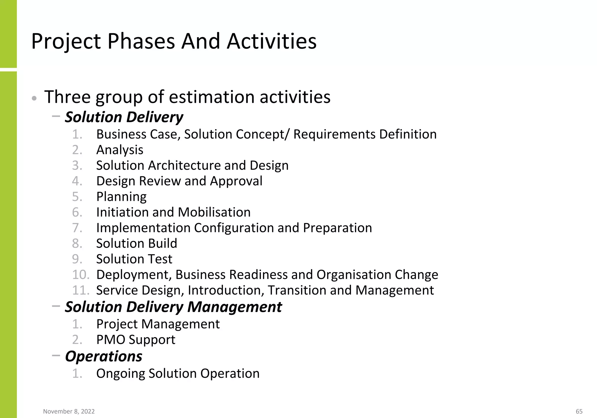 Project Phases And Activities
• Three group of estimation activities
− Solution Delivery
1. Business Case, Solution Concept/ Requirements Definition
2. Analysis
3. Solution Architecture and Design
4. Design Review and Approval
5. Planning
6. Initiation and Mobilisation
7. Implementation Configuration and Preparation
8. Solution Build
9. Solution Test
10. Deployment, Business Readiness and Organisation Change
11. Service Design, Introduction, Transition and Management
− Solution Delivery Management
1. Project Management
2. PMO Support
− Operations
1. Ongoing Solution Operation
November 8, 2022 65
 