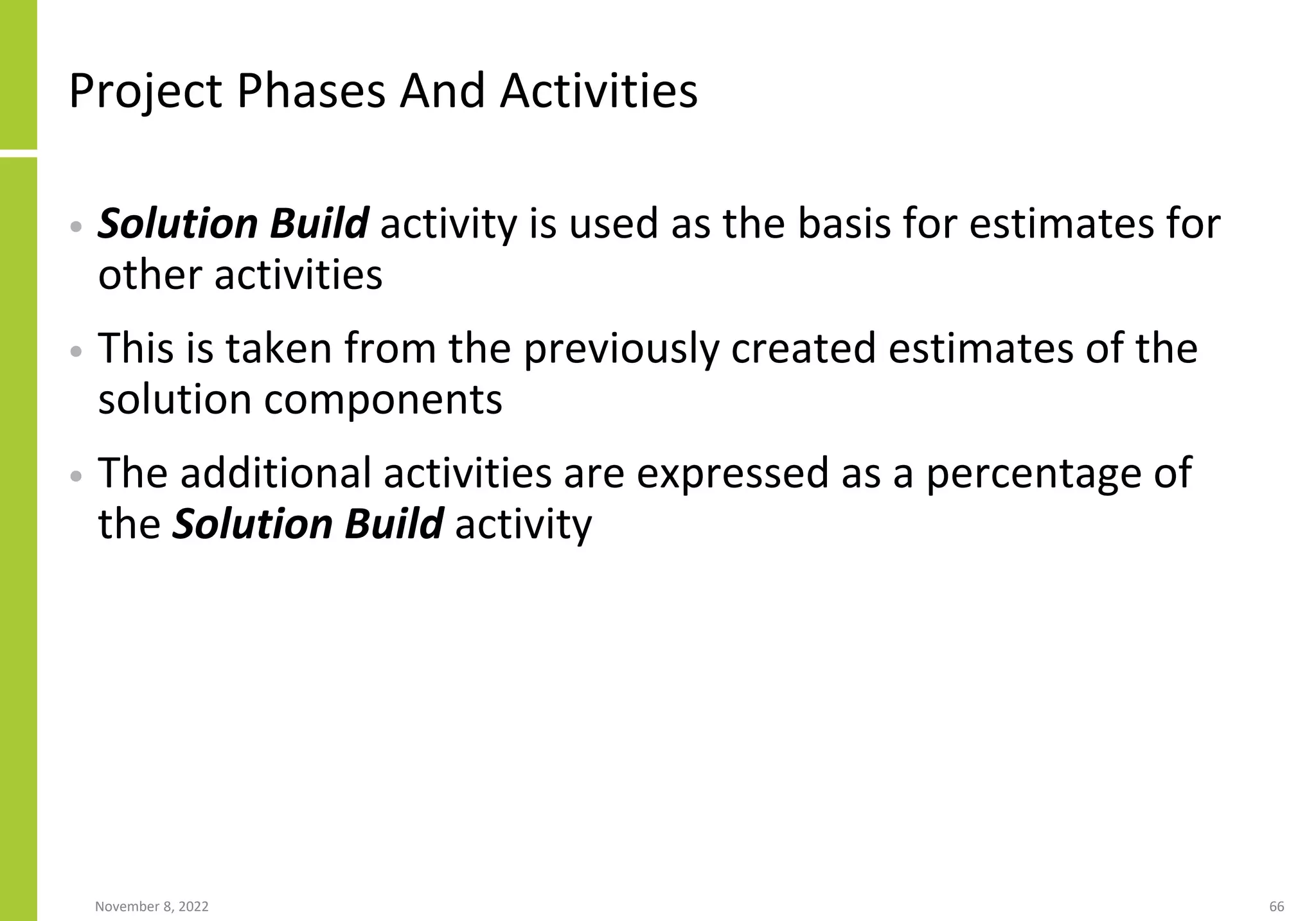 Project Phases And Activities
• Solution Build activity is used as the basis for estimates for
other activities
• This is taken from the previously created estimates of the
solution components
• The additional activities are expressed as a percentage of
the Solution Build activity
November 8, 2022 66
 