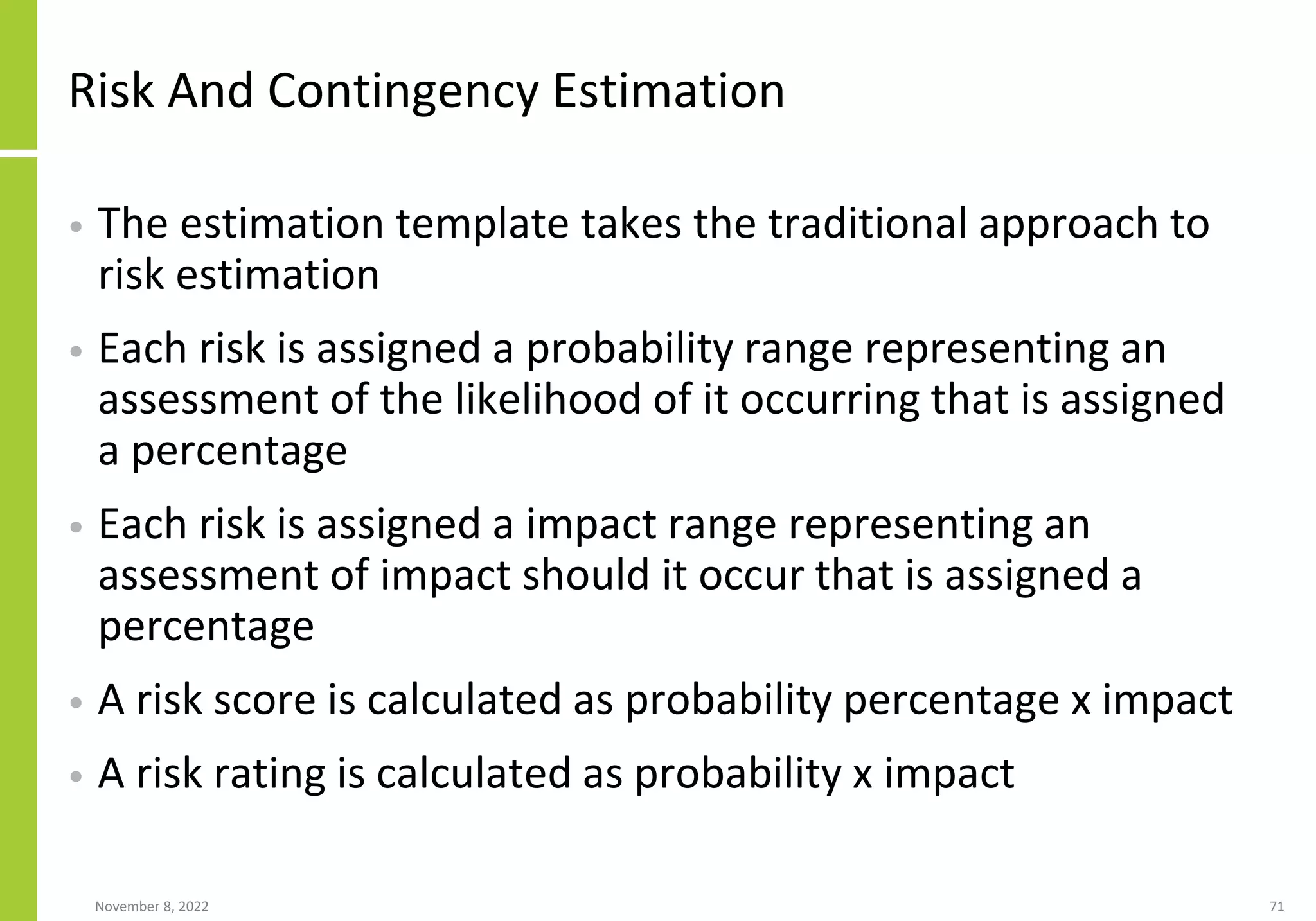 Risk And Contingency Estimation
• The estimation template takes the traditional approach to
risk estimation
• Each risk is assigned a probability range representing an
assessment of the likelihood of it occurring that is assigned
a percentage
• Each risk is assigned a impact range representing an
assessment of impact should it occur that is assigned a
percentage
• A risk score is calculated as probability percentage x impact
• A risk rating is calculated as probability x impact
November 8, 2022 71
 