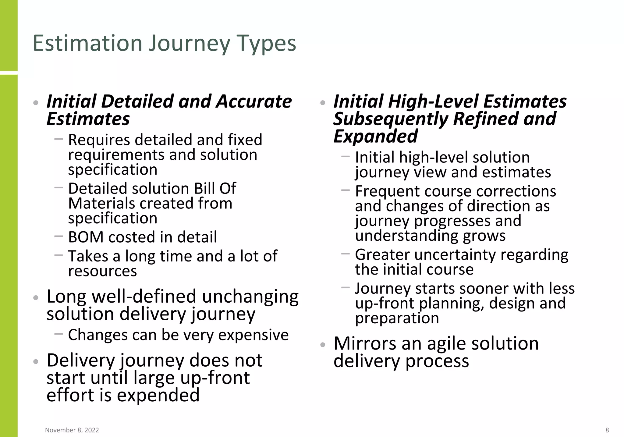 Estimation Journey Types
• Initial Detailed and Accurate
Estimates
− Requires detailed and fixed
requirements and solution
specification
− Detailed solution Bill Of
Materials created from
specification
− BOM costed in detail
− Takes a long time and a lot of
resources
• Long well-defined unchanging
solution delivery journey
− Changes can be very expensive
• Delivery journey does not
start until large up-front
effort is expended
• Initial High-Level Estimates
Subsequently Refined and
Expanded
− Initial high-level solution
journey view and estimates
− Frequent course corrections
and changes of direction as
journey progresses and
understanding grows
− Greater uncertainty regarding
the initial course
− Journey starts sooner with less
up-front planning, design and
preparation
• Mirrors an agile solution
delivery process
November 8, 2022 8
 