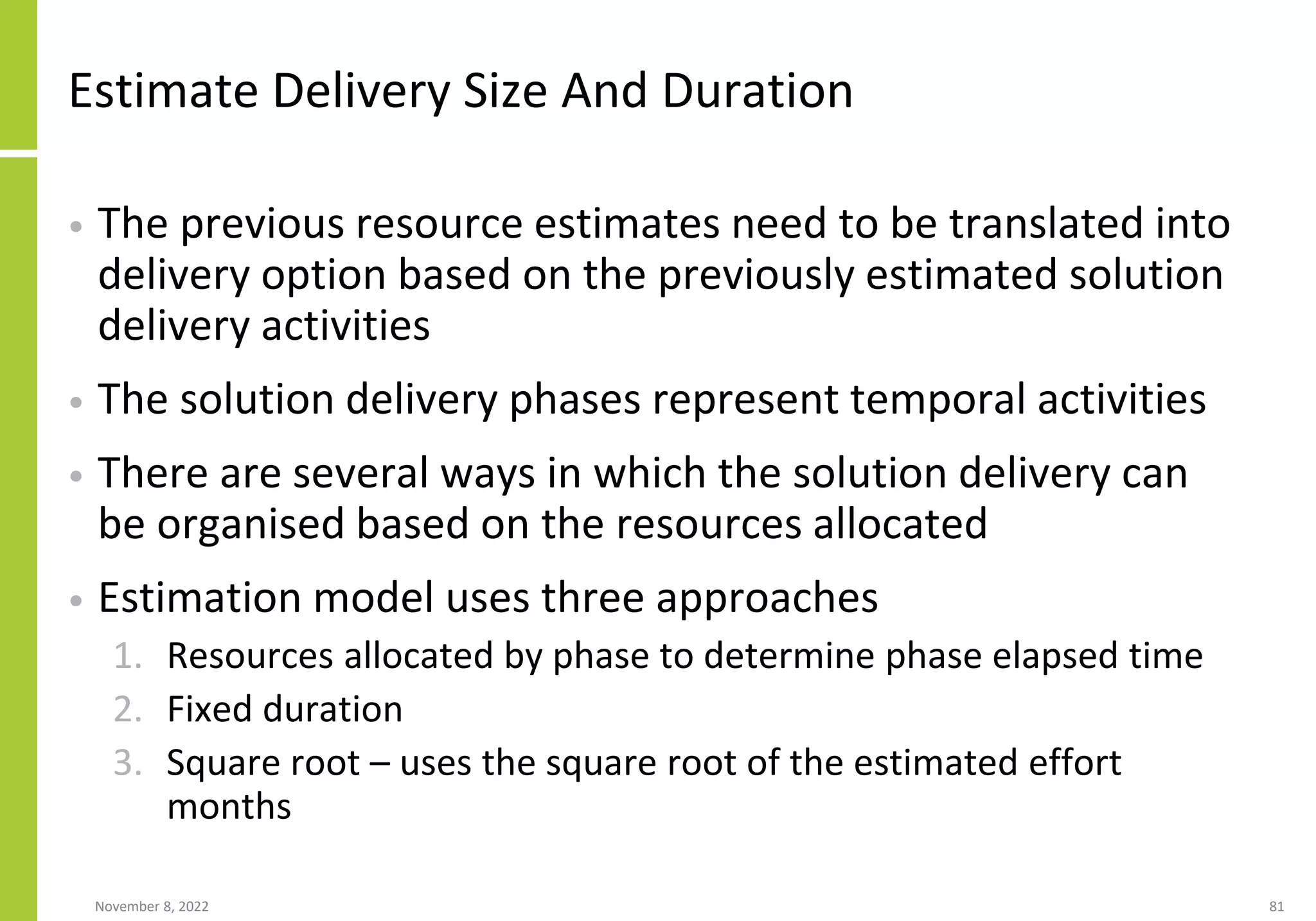 Estimate Delivery Size And Duration
• The previous resource estimates need to be translated into
delivery option based on the previously estimated solution
delivery activities
• The solution delivery phases represent temporal activities
• There are several ways in which the solution delivery can
be organised based on the resources allocated
• Estimation model uses three approaches
1. Resources allocated by phase to determine phase elapsed time
2. Fixed duration
3. Square root – uses the square root of the estimated effort
months
November 8, 2022 81
 