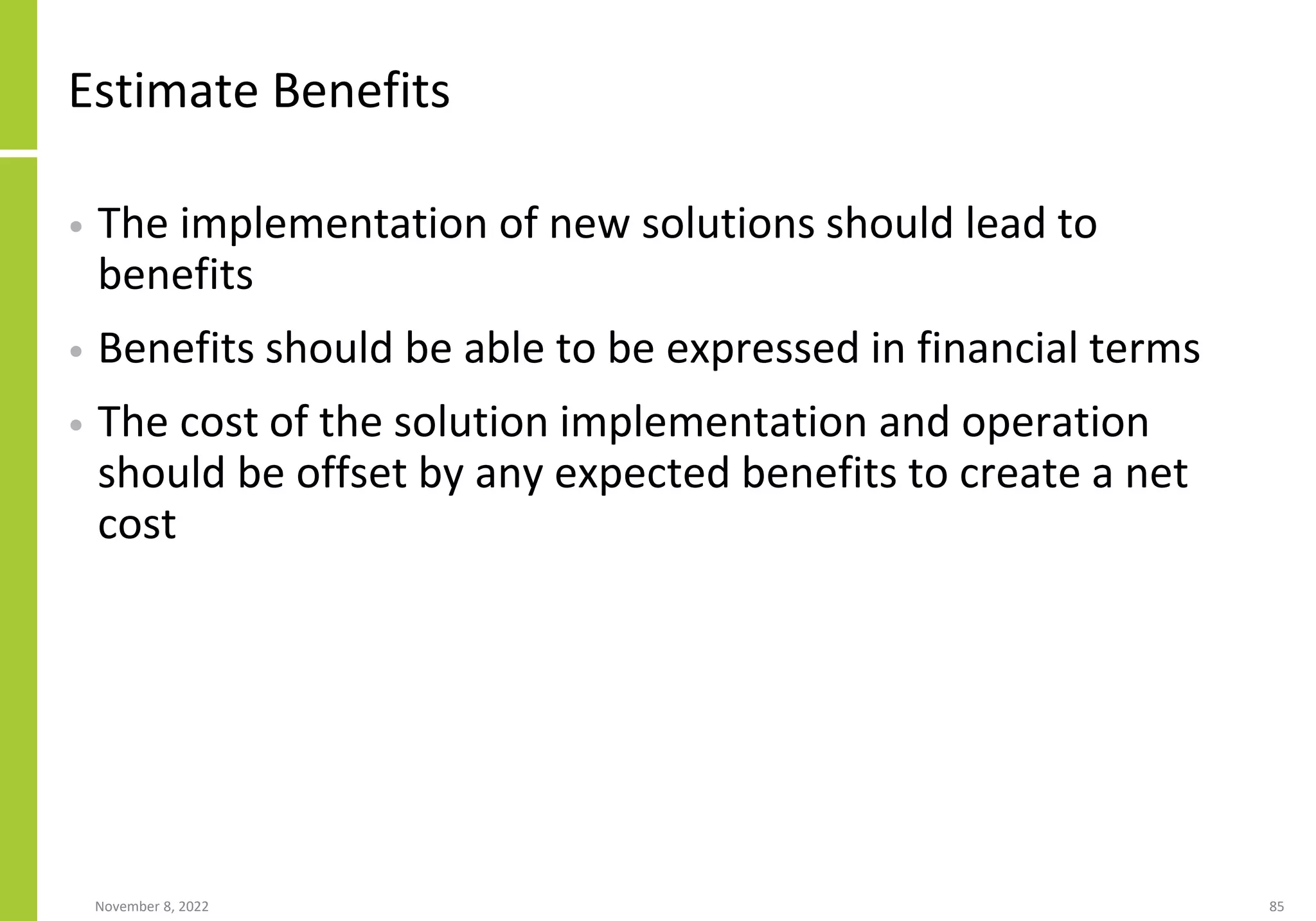 Estimate Benefits
• The implementation of new solutions should lead to
benefits
• Benefits should be able to be expressed in financial terms
• The cost of the solution implementation and operation
should be offset by any expected benefits to create a net
cost
November 8, 2022 85
 