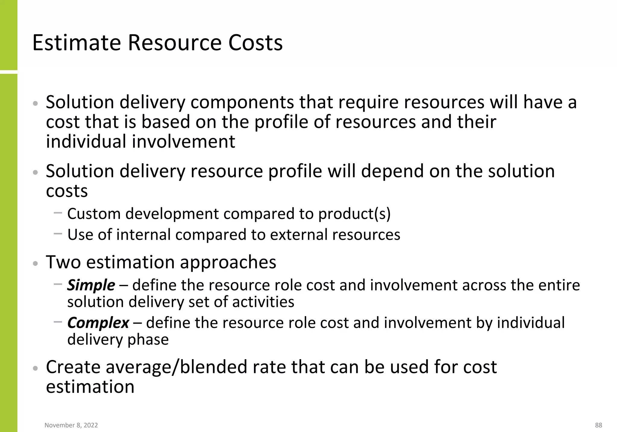Estimate Resource Costs
• Solution delivery components that require resources will have a
cost that is based on the profile of resources and their
individual involvement
• Solution delivery resource profile will depend on the solution
costs
− Custom development compared to product(s)
− Use of internal compared to external resources
• Two estimation approaches
− Simple – define the resource role cost and involvement across the entire
solution delivery set of activities
− Complex – define the resource role cost and involvement by individual
delivery phase
• Create average/blended rate that can be used for cost
estimation
November 8, 2022 88
 