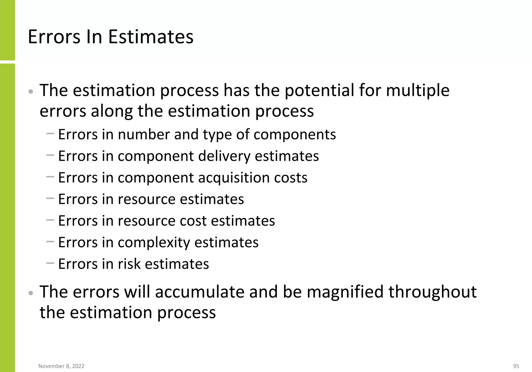 Errors In Estimates
• The estimation process has the potential for multiple
errors along the estimation process
− Errors in number and type of components
− Errors in component delivery estimates
− Errors in component acquisition costs
− Errors in resource estimates
− Errors in resource cost estimates
− Errors in complexity estimates
− Errors in risk estimates
• The errors will accumulate and be magnified throughout
the estimation process
November 8, 2022 95
 