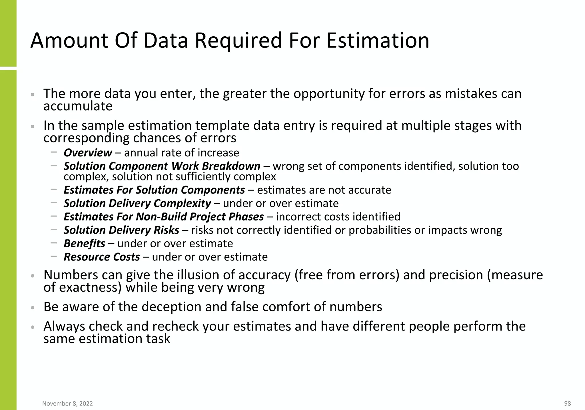 Amount Of Data Required For Estimation
• The more data you enter, the greater the opportunity for errors as mistakes can
accumulate
• In the sample estimation template data entry is required at multiple stages with
corresponding chances of errors
− Overview – annual rate of increase
− Solution Component Work Breakdown – wrong set of components identified, solution too
complex, solution not sufficiently complex
− Estimates For Solution Components – estimates are not accurate
− Solution Delivery Complexity – under or over estimate
− Estimates For Non-Build Project Phases – incorrect costs identified
− Solution Delivery Risks – risks not correctly identified or probabilities or impacts wrong
− Benefits – under or over estimate
− Resource Costs – under or over estimate
• Numbers can give the illusion of accuracy (free from errors) and precision (measure
of exactness) while being very wrong
• Be aware of the deception and false comfort of numbers
• Always check and recheck your estimates and have different people perform the
same estimation task
November 8, 2022 98
 