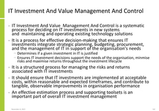 November 8, 2022 102
IT Investment And Value Management And Control
• IT Investment And Value Management And Control is a systematic
process for deciding on IT investments in new systems
and maintaining and operating existing technology solutions
• It is a process for effective decision-making that ensures IT
investments integrate strategic planning, budgeting, procurement,
and the management of IT in support of the organisation’s needs
− Determines if a given investment in IT is justified
− Ensures IT investment decisions support the needs of the organisation, minmise
risks and maximise returns throughout the investment lifecycle
• It is a structured process for managing the risks and returns
associated with IT investments
• It should ensure that IT investments are implemented at acceptable
costs, within reasonable and expected timeframes, and contribute to
tangible, observable improvements in organisation performance
• An effective estimation process and supporting toolsets is an
important part of overall IT investment management
 