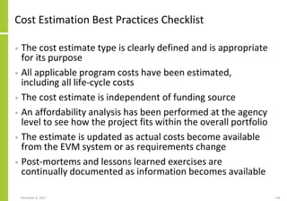 November 8, 2022 106
Cost Estimation Best Practices Checklist
• The cost estimate type is clearly defined and is appropriate
for its purpose
• All applicable program costs have been estimated,
including all life-cycle costs
• The cost estimate is independent of funding source
• An affordability analysis has been performed at the agency
level to see how the project fits within the overall portfolio
• The estimate is updated as actual costs become available
from the EVM system or as requirements change
• Post-mortems and lessons learned exercises are
continually documented as information becomes available
 