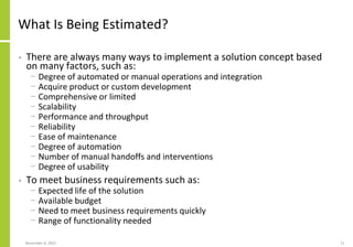 What Is Being Estimated?
• There are always many ways to implement a solution concept based
on many factors, such as:
− Degree of automated or manual operations and integration
− Acquire product or custom development
− Comprehensive or limited
− Scalability
− Performance and throughput
− Reliability
− Ease of maintenance
− Degree of automation
− Number of manual handoffs and interventions
− Degree of usability
• To meet business requirements such as:
− Expected life of the solution
− Available budget
− Need to meet business requirements quickly
− Range of functionality needed
November 8, 2022 11
 