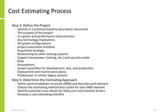 November 8, 2022 110
Cost Estimating Process
• Step 3: Define the Project
− Identify in a technical baseline description document
− The purpose of the project
− Its system and performance characteristics
− Any technology implications
− All system configurations
− project acquisition schedule
− Acquisition strategy;
− Relationship to other existing systems
− Support (manpower, training, etc.) and security needs
− Risks
− Assumptions
− System quantities for development, test, and production
− Deployment and maintenance plans;
− Predecessor or similar legacy systems
• Step 4: Determine the Estimating Approach
− Define work breakdown structure (WBS) and describe each element
− Choose the estimating method best suited for each WBS element
− Identify potential cross-checks for likely cost and schedule drivers.
− Develop a cost estimating checklist
 