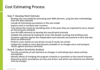 November 8, 2022 112
Cost Estimating Process
• Step 7: Develop Point Estimate
− Develop the cost model by estimating each WBS element, using the best methodology
from the data collected
− Include all estimating assumptions in the cost model
− Express costs in constant year currency
− Time-phase the results by spreading costs in the years they are expected to occur, based
on the pro gram schedule
− Sum the WBS elements to develop the overall point estimate
− Validate the estimate by looking for errors like double counting and omitting costs
− Compare estimate against the independent cost estimate and examine w here and why
there are differences
− Perform cross-checks on cost drivers to see if results are similar
− Update the model as more data become available or as changes occur and compare
results against previous estimates
• Step 8: Conduct Sensitivity Analysis
− Test the sensitivity of cost elements to changes in estimating input values and key
assumptions
− Identify effects of changing the program schedule or quantities on the overall estimate
− Determine which assumptions are key cost drivers and which cost elements are affected
most by changes
 