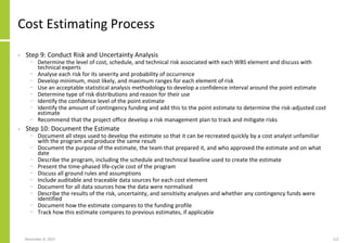 November 8, 2022 113
Cost Estimating Process
• Step 9: Conduct Risk and Uncertainty Analysis
− Determine the level of cost, schedule, and technical risk associated with each WBS element and discuss with
technical experts
− Analyse each risk for its severity and probability of occurrence
− Develop minimum, most likely, and maximum ranges for each element of risk
− Use an acceptable statistical analysis methodology to develop a confidence interval around the point estimate
− Determine type of risk distributions and reason for their use
− Identify the confidence level of the point estimate
− Identify the amount of contingency funding and add this to the point estimate to determine the risk-adjusted cost
estimate
− Recommend that the project office develop a risk management plan to track and mitigate risks
• Step 10: Document the Estimate
− Document all steps used to develop the estimate so that it can be recreated quickly by a cost analyst unfamiliar
with the program and produce the same result
− Document the purpose of the estimate, the team that prepared it, and who approved the estimate and on what
date
− Describe the program, including the schedule and technical baseline used to create the estimate
− Present the time-phased life-cycle cost of the program
− Discuss all ground rules and assumptions
− Include auditable and traceable data sources for each cost element
− Document for all data sources how the data were normalised
− Describe the results of the risk, uncertainty, and sensitivity analyses and whether any contingency funds were
identified
− Document how the estimate compares to the funding profile
− Track how this estimate compares to previous estimates, if applicable
 