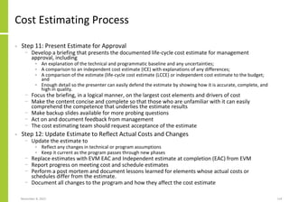 November 8, 2022 114
Cost Estimating Process
• Step 11: Present Estimate for Approval
− Develop a briefing that presents the documented life-cycle cost estimate for management
approval, including
• An explanation of the technical and programmatic baseline and any uncertainties;
• A comparison to an independent cost estimate (ICE) with explanations of any differences;
• A comparison of the estimate (life-cycle cost estimate (LCCE) or independent cost estimate to the budget;
and
• Enough detail so the presenter can easily defend the estimate by showing how it is accurate, complete, and
high in quality.
− Focus the briefing, in a logical manner, on the largest cost elements and drivers of cost
− Make the content concise and complete so that those who are unfamiliar with it can easily
comprehend the competence that underlies the estimate results
− Make backup slides available for more probing questions
− Act on and document feedback from management
− The cost estimating team should request acceptance of the estimate
• Step 12: Update Estimate to Reflect Actual Costs and Changes
− Update the estimate to
• Reflect any changes in technical or program assumptions
• Keep it current as the program passes through new phases
− Replace estimates with EVM EAC and Independent estimate at completion (EAC) from EVM
− Report progress on meeting cost and schedule estimates
− Perform a post mortem and document lessons learned for elements whose actual costs or
schedules differ from the estimate.
− Document all changes to the program and how they affect the cost estimate
 