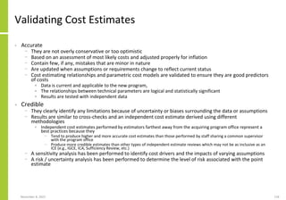 November 8, 2022 118
Validating Cost Estimates
• Accurate
− They are not overly conservative or too optimistic
− Based on an assessment of most likely costs and adjusted properly for inflation
− Contain few, if any, mistakes that are minor in nature
− Are updated when assumptions or requirements change to reflect current status
− Cost estimating relationships and parametric cost models are validated to ensure they are good predictors
of costs
• Data is current and applicable to the new program,
• The relationships between technical parameters are logical and statistically significant
• Results are tested with independent data
• Credible
− They clearly identify any limitations because of uncertainty or biases surrounding the data or assumptions
− Results are similar to cross-checks and an independent cost estimate derived using different
methodologies
• Independent cost estimates performed by estimators farthest away from the acquiring program office represent a
best practices because they
− Tend to produce higher and more accurate cost estimates than those performed by staff sharing a common supervisor
with the program office
− Produce more credible estimates than other types of independent estimate reviews which may not be as inclusive as an
ICE (e.g., IGCE, ICA, Sufficiency Review, etc.)
− A sensitivity analysis has been performed to identify cost drivers and the impacts of varying assumptions
− A risk / uncertainty analysis has been performed to determine the level of risk associated with the point
estimate
 