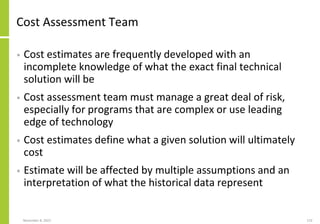 November 8, 2022 119
Cost Assessment Team
• Cost estimates are frequently developed with an
incomplete knowledge of what the exact final technical
solution will be
• Cost assessment team must manage a great deal of risk,
especially for programs that are complex or use leading
edge of technology
• Cost estimates define what a given solution will ultimately
cost
• Estimate will be affected by multiple assumptions and an
interpretation of what the historical data represent
 