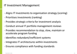 November 8, 2022 124
IT Investment Management
• Aligns IT Investments to organisation strategy (scoring)
• Prioritises investments (ranking)
• Provides strategic criteria for investment analysis
• Conduct annual IT portfolio management reviews
• Provides recommendation to stop, slow, maintain or
accelerate program funding
• Identifies redundant/inefficient systems
• Integrates IT architectures within investments
• Ensures compliance with funding standards
 