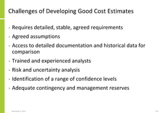 November 8, 2022 126
Challenges of Developing Good Cost Estimates
• Requires detailed, stable, agreed requirements
• Agreed assumptions
• Access to detailed documentation and historical data for
comparison
• Trained and experienced analysts
• Risk and uncertainty analysis
• Identification of a range of confidence levels
• Adequate contingency and management reserves
 