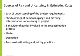 November 8, 2022 127
Sources of Risk and Uncertainty in Estimating Costs
• Lack of understanding of the project requirements
• Shortcomings of human language and differing
interpretations of meaning of project
• Behaviour of parties involved in the cost estimation
process
• Haste
• Deception
• Poor cost estimating and pricing practices
 