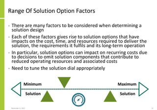 Range Of Solution Option Factors
• There are many factors to be considered when determining a
solution design
• Each of these factors gives rise to solution options that have
impacts on the cost, time, and resources required to deliver the
solution, the requirements it fulfils and its long-term operation
• In particular, solution options can impact on recurring costs due
to decisions to omit solution components that contribute to
reduced operating resources and associated costs
• Need to tune the solution dial appropriately
November 8, 2022 13
Minimum
Solution
Maximum
Solution
 