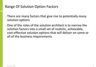 Range Of Solution Option Factors
• There are many factors that give rise to potentially many
solution options
• One of the roles of the solution architect is to narrow the
solution factors into a small set of realistic, achievable,
cost-effective solution options that will deliver on some or
all of the business requirements
November 8, 2022 15
 