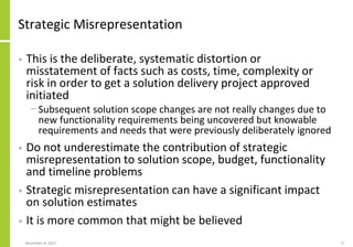 Strategic Misrepresentation
• This is the deliberate, systematic distortion or
misstatement of facts such as costs, time, complexity or
risk in order to get a solution delivery project approved
initiated
− Subsequent solution scope changes are not really changes due to
new functionality requirements being uncovered but knowable
requirements and needs that were previously deliberately ignored
• Do not underestimate the contribution of strategic
misrepresentation to solution scope, budget, functionality
and timeline problems
• Strategic misrepresentation can have a significant impact
on solution estimates
• It is more common that might be believed
November 8, 2022 17
 
