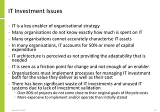 November 8, 2022 18
IT Investment Issues
• IT is a key enabler of organisational strategy
• Many organisations do not know exactly how much is spent on IT
• Many organisations cannot accurately characterise IT assets
• In many organisations, IT accounts for 50% or more of capital
expenditure
• IT architecture is perceived as not providing the adaptability that is
needed
• IT is seen as a friction point for change and not enough of an enabler
• Organisations must implement processes for managing IT investment
both for the value they deliver as well as their cost
• There has been significant waste of IT investments and unused IT
systems due to lack of investment validation
− Over 80% of projects do not come close to their original goals of lifecycle costs
− More expensive to implement and/or operate than initially stated
 