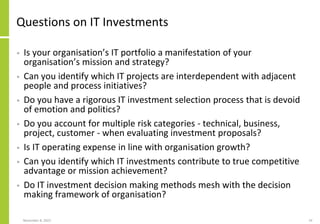 November 8, 2022 19
Questions on IT Investments
• Is your organisation’s IT portfolio a manifestation of your
organisation’s mission and strategy?
• Can you identify which IT projects are interdependent with adjacent
people and process initiatives?
• Do you have a rigorous IT investment selection process that is devoid
of emotion and politics?
• Do you account for multiple risk categories - technical, business,
project, customer - when evaluating investment proposals?
• Is IT operating expense in line with organisation growth?
• Can you identify which IT investments contribute to true competitive
advantage or mission achievement?
• Do IT investment decision making methods mesh with the decision
making framework of organisation?
 