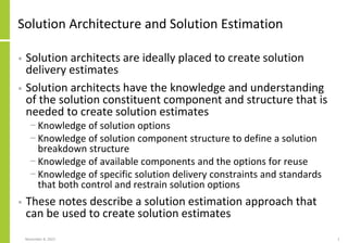 Solution Architecture and Solution Estimation
• Solution architects are ideally placed to create solution
delivery estimates
• Solution architects have the knowledge and understanding
of the solution constituent component and structure that is
needed to create solution estimates
− Knowledge of solution options
− Knowledge of solution component structure to define a solution
breakdown structure
− Knowledge of available components and the options for reuse
− Knowledge of specific solution delivery constraints and standards
that both control and restrain solution options
• These notes describe a solution estimation approach that
can be used to create solution estimates
November 8, 2022 2
 