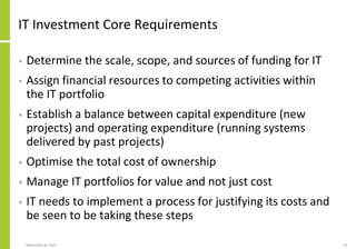 November 8, 2022 21
IT Investment Core Requirements
• Determine the scale, scope, and sources of funding for IT
• Assign financial resources to competing activities within
the IT portfolio
• Establish a balance between capital expenditure (new
projects) and operating expenditure (running systems
delivered by past projects)
• Optimise the total cost of ownership
• Manage IT portfolios for value and not just cost
• IT needs to implement a process for justifying its costs and
be seen to be taking these steps
 