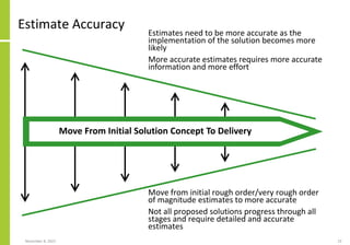Estimate Accuracy
Move from initial rough order/very rough order
of magnitude estimates to more accurate
Not all proposed solutions progress through all
stages and require detailed and accurate
estimates
November 8, 2022 23
Move From Initial Solution Concept To Delivery
Estimates need to be more accurate as the
implementation of the solution becomes more
likely
More accurate estimates requires more accurate
information and more effort
 