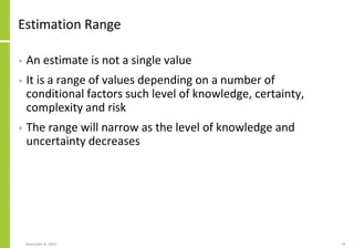 Estimation Range
• An estimate is not a single value
• It is a range of values depending on a number of
conditional factors such level of knowledge, certainty,
complexity and risk
• The range will narrow as the level of knowledge and
uncertainty decreases
November 8, 2022 26
 