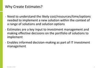 Why Create Estimates?
• Need to understand the likely cost/resources/time/options
needed to implement a new solution within the context of
a range of solutions and solution options
• Estimates are a key input to investment management and
making effective decisions on the portfolio of solutions to
implement
• Enables informed decision-making as part of IT investment
management
November 8, 2022 3
 