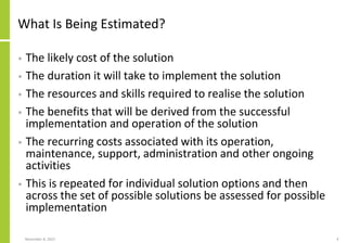 What Is Being Estimated?
• The likely cost of the solution
• The duration it will take to implement the solution
• The resources and skills required to realise the solution
• The benefits that will be derived from the successful
implementation and operation of the solution
• The recurring costs associated with its operation,
maintenance, support, administration and other ongoing
activities
• This is repeated for individual solution options and then
across the set of possible solutions be assessed for possible
implementation
November 8, 2022 4
 