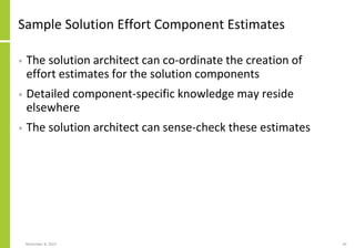 Sample Solution Effort Component Estimates
• The solution architect can co-ordinate the creation of
effort estimates for the solution components
• Detailed component-specific knowledge may reside
elsewhere
• The solution architect can sense-check these estimates
November 8, 2022 43
 